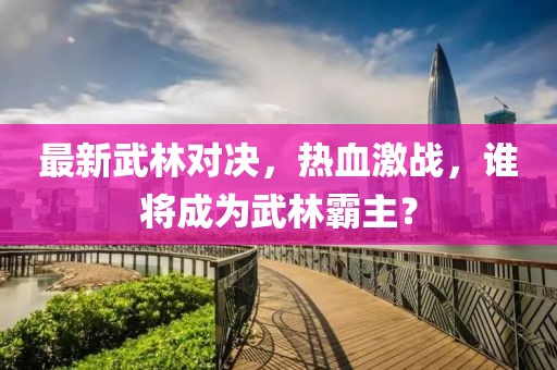 最新武林对决，热血激战，谁将成为武林霸主？