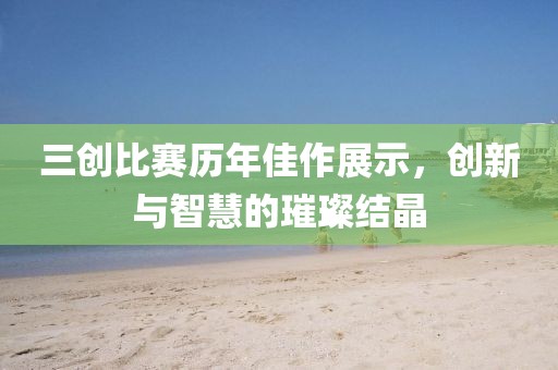 三创比赛历年佳作展示，创新与智慧的璀璨结晶