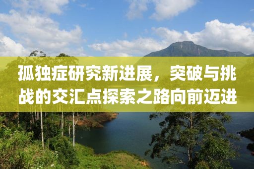 孤独症研究新进展，突破与挑战的交汇点探索之路向前迈进