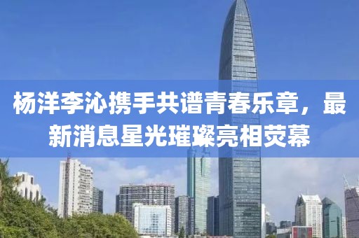 杨洋李沁携手共谱青春乐章，最新消息星光璀璨亮相荧幕