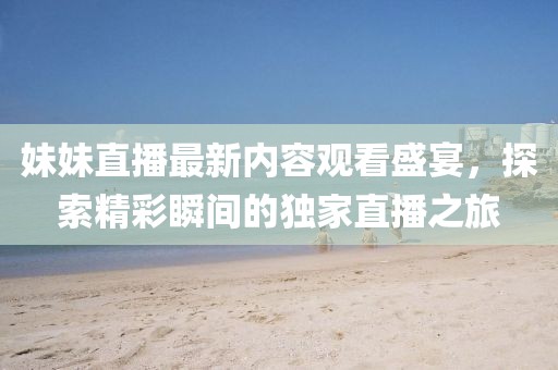 妹妹直播最新内容观看盛宴，探索精彩瞬间的独家直播之旅