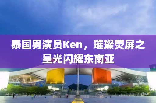 泰国男演员Ken，璀璨荧屏之星光闪耀东南亚