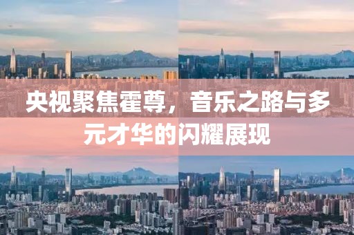 央视聚焦霍尊，音乐之路与多元才华的闪耀展现