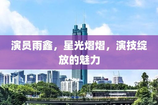 演员雨鑫，星光熠熠，演技绽放的魅力