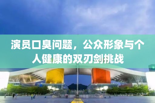 演员口臭问题，公众形象与个人健康的双刃剑挑战