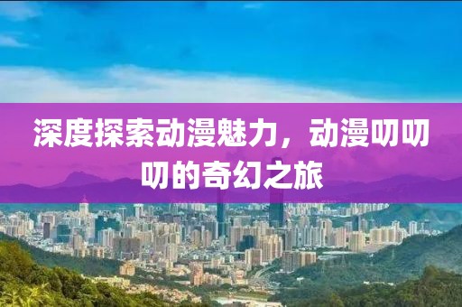 深度探索动漫魅力，动漫叨叨叨的奇幻之旅