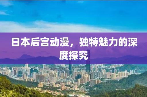 日本后宫动漫，独特魅力的深度探究