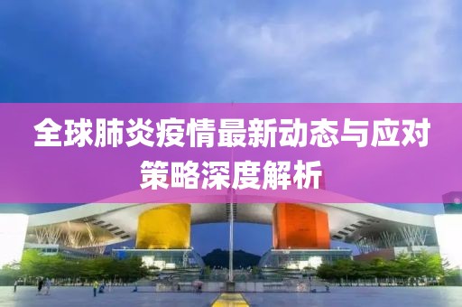 全球肺炎疫情最新动态与应对策略深度解析