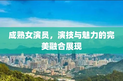 成熟女演员，演技与魅力的完美融合展现