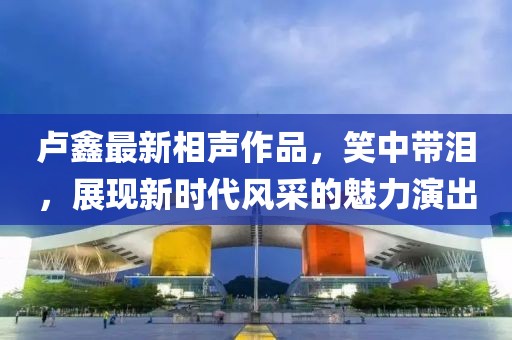 卢鑫最新相声作品，笑中带泪，展现新时代风采的魅力演出
