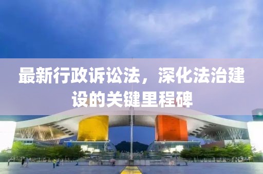 最新行政诉讼法，深化法治建设的关键里程碑