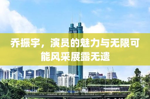 乔振宇，演员的魅力与无限可能风采展露无遗