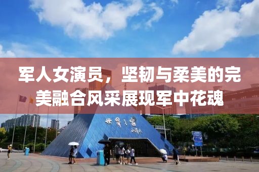 军人女演员，坚韧与柔美的完美融合风采展现军中花魂