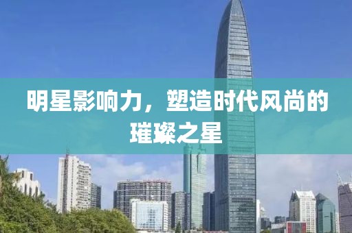 明星影响力，塑造时代风尚的璀璨之星