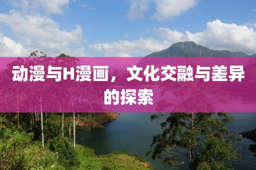动漫与H漫画，文化交融与差异的探索