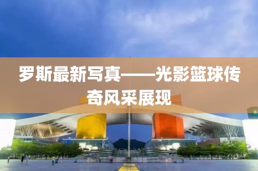 罗斯最新写真——光影篮球传奇风采展现