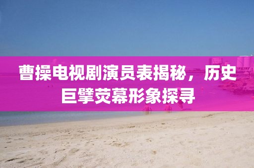 曹操电视剧演员表揭秘，历史巨擘荧幕形象探寻