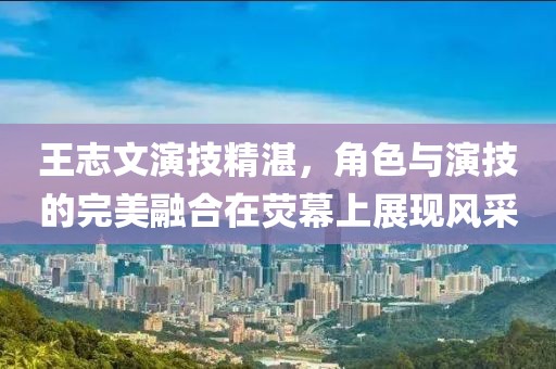王志文演技精湛，角色与演技的完美融合在荧幕上展现风采