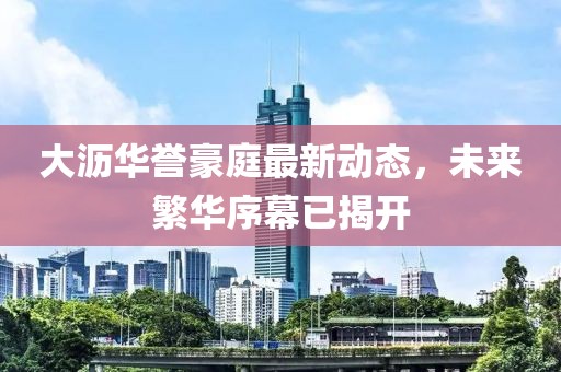 大沥华誉豪庭最新动态，未来繁华序幕已揭开