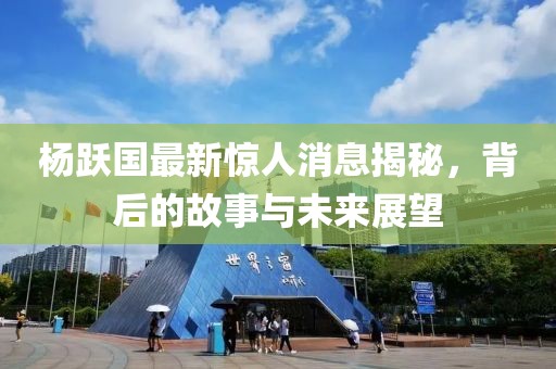 杨跃国最新惊人消息揭秘，背后的故事与未来展望