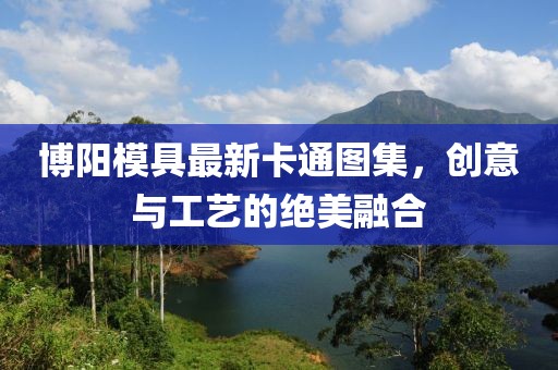 博阳模具最新卡通图集，创意与工艺的绝美融合