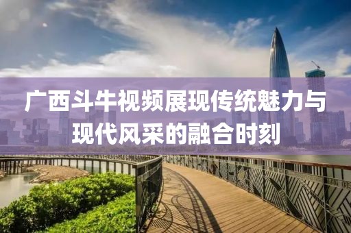广西斗牛视频展现传统魅力与现代风采的融合时刻