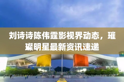 刘诗诗陈伟霆影视界动态，璀璨明星最新资讯速递