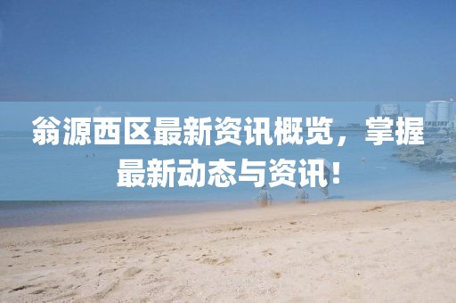 翁源西区最新资讯概览，掌握最新动态与资讯！