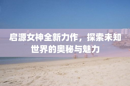 启源女神全新力作，探索未知世界的奥秘与魅力