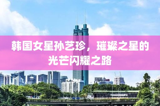 韩国女星孙艺珍，璀璨之星的光芒闪耀之路