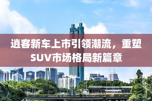 逍客新车上市引领潮流，重塑SUV市场格局新篇章