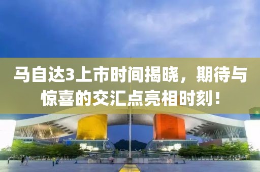 马自达3上市时间揭晓，期待与惊喜的交汇点亮相时刻！