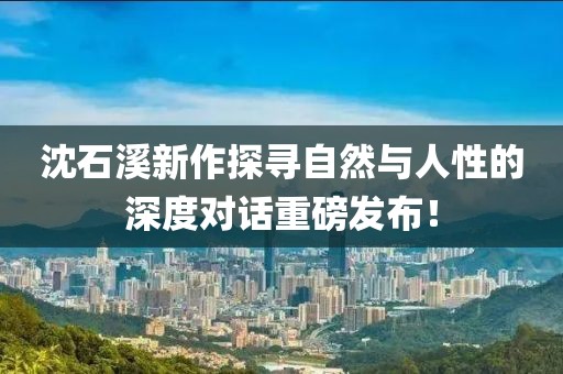 沈石溪新作探寻自然与人性的深度对话重磅发布！