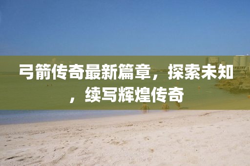 弓箭传奇最新篇章，探索未知，续写辉煌传奇