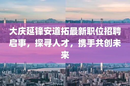 大庆延锋安道拓最新职位招聘启事，探寻人才，携手共创未来