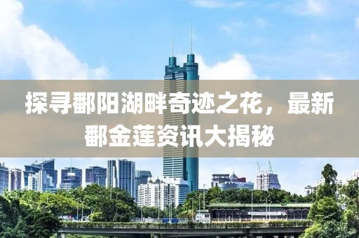 探寻鄱阳湖畔奇迹之花，最新鄱金莲资讯大揭秘