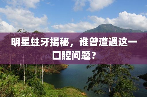 明星蛀牙揭秘，谁曾遭遇这一口腔问题？