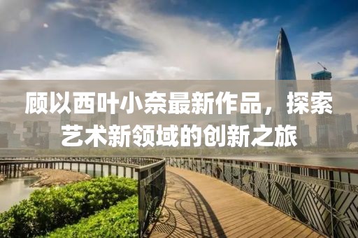 顾以西叶小奈最新作品，探索艺术新领域的创新之旅