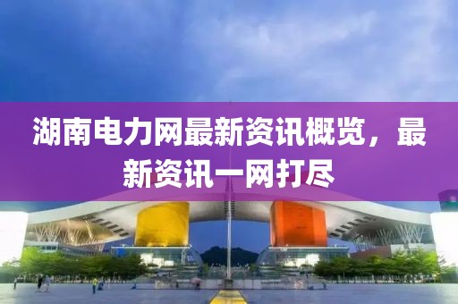 湖南电力网最新资讯概览，最新资讯一网打尽