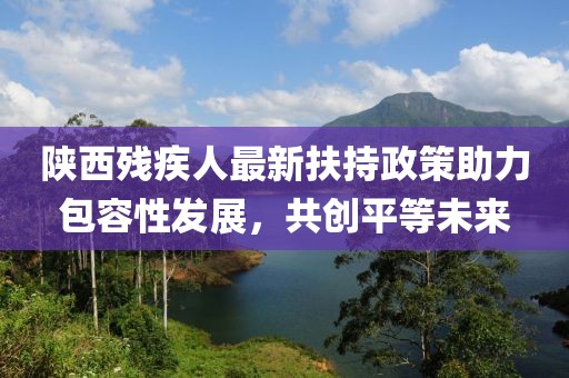 陕西残疾人最新扶持政策助力包容性发展，共创平等未来