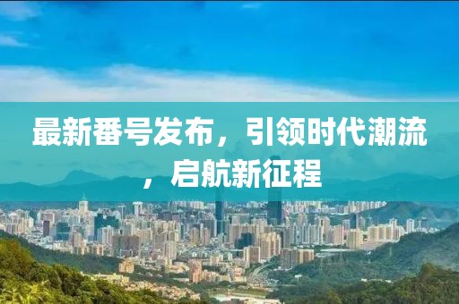 最新番号发布，引领时代潮流，启航新征程