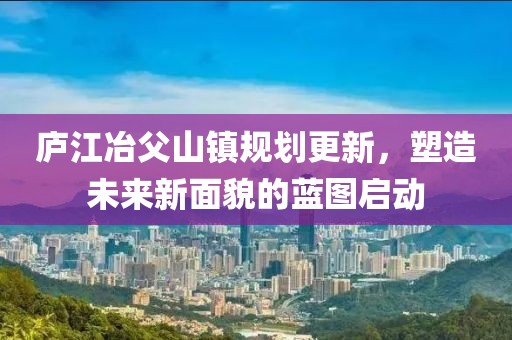 庐江冶父山镇规划更新，塑造未来新面貌的蓝图启动