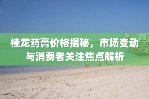 桂龙药膏价格揭秘，市场变动与消费者关注焦点解析