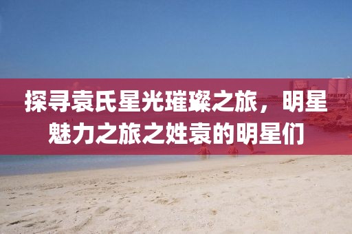 探寻袁氏星光璀璨之旅，明星魅力之旅之姓袁的明星们