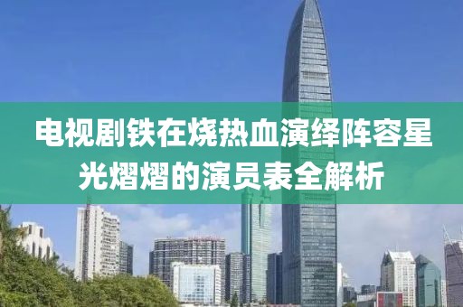 电视剧铁在烧热血演绎阵容星光熠熠的演员表全解析