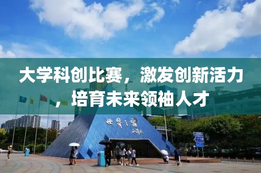 大学科创比赛，激发创新活力，培育未来领袖人才