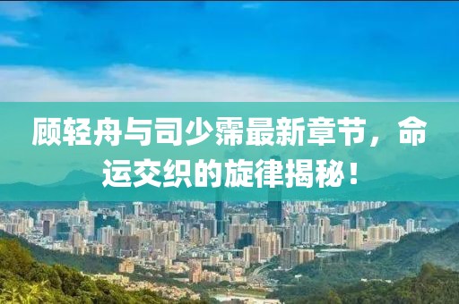 顾轻舟与司少霈最新章节，命运交织的旋律揭秘！