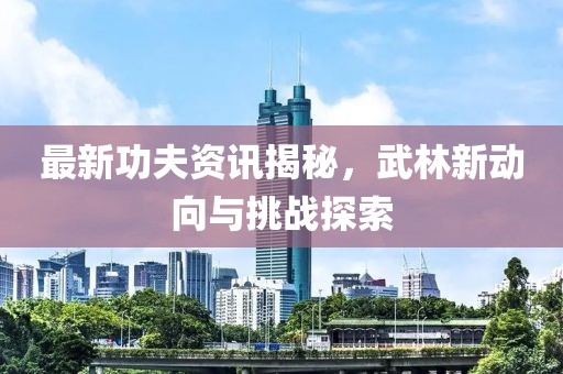 最新功夫资讯揭秘，武林新动向与挑战探索
