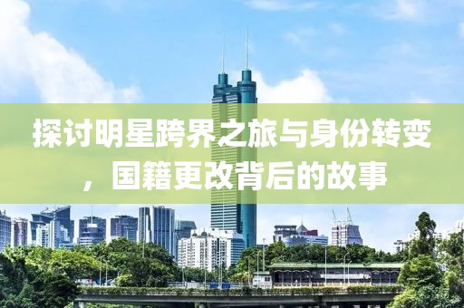探讨明星跨界之旅与身份转变，国籍更改背后的故事