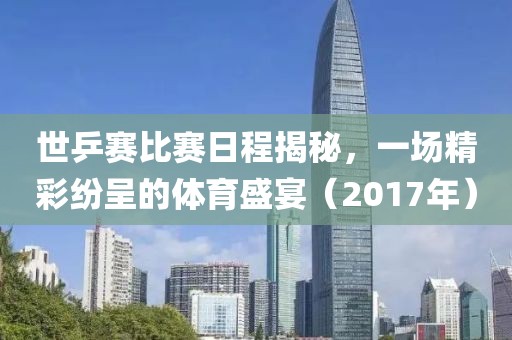 世乒赛比赛日程揭秘，一场精彩纷呈的体育盛宴（2017年）